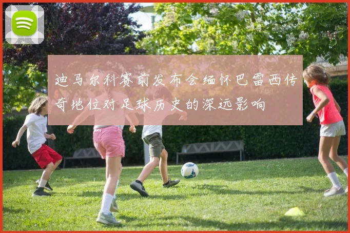 迪马尔科赛前发布会缅怀巴雷西传奇地位对足球历史的深远影响