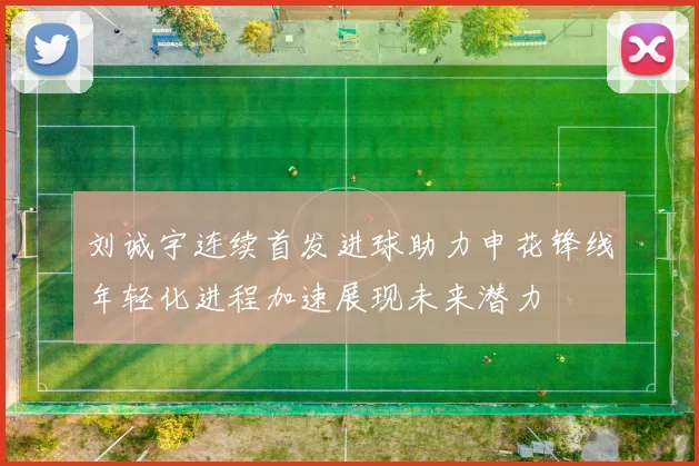 刘诚宇连续首发进球助力申花锋线年轻化进程加速展现未来潜力