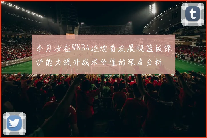 李月汝在WNBA连续首发展现篮板保护能力提升战术价值的深度分析