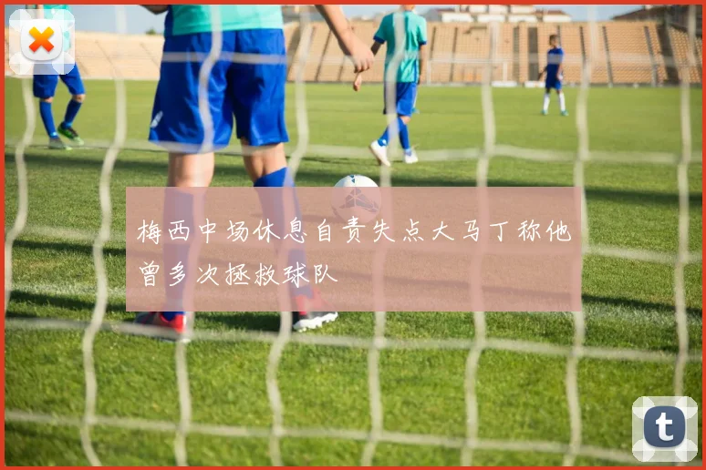 梅西中场休息自责失点大马丁称他曾多次拯救球队